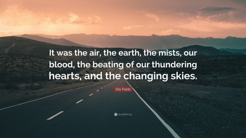 Ella Fields Quote: “It was the air, the earth, the mists, our blood, the beating of our thundering hearts, and the changing skies.”