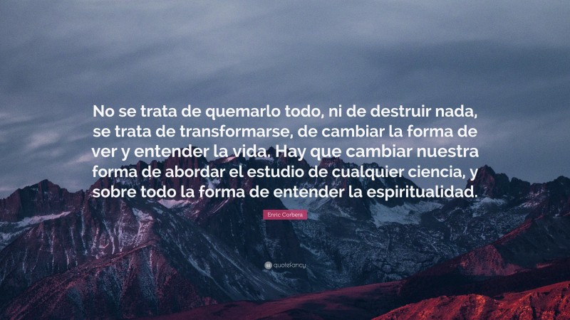 Enric Corbera Quote: “No se trata de quemarlo todo, ni de destruir nada, se trata de transformarse, de cambiar la forma de ver y entender la vida. Hay que cambiar nuestra forma de abordar el estudio de cualquier ciencia, y sobre todo la forma de entender la espiritualidad.”