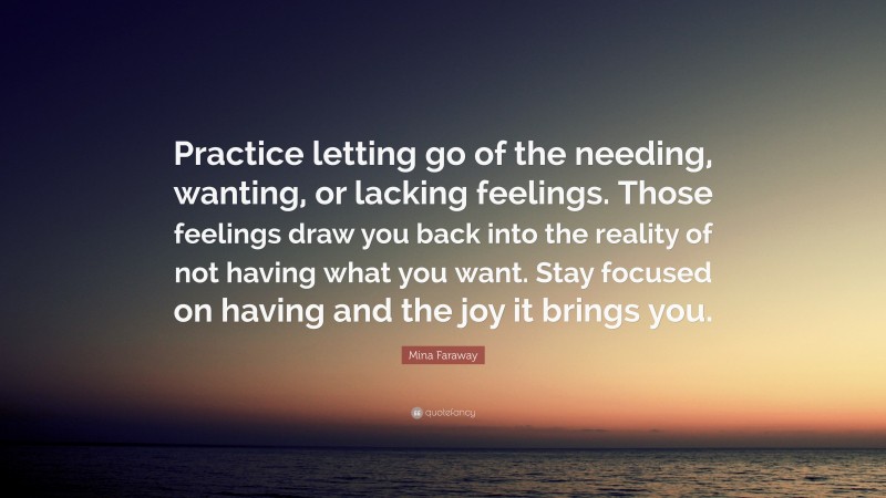 Mina Faraway Quote: “Practice letting go of the needing, wanting, or lacking feelings. Those feelings draw you back into the reality of not having what you want. Stay focused on having and the joy it brings you.”