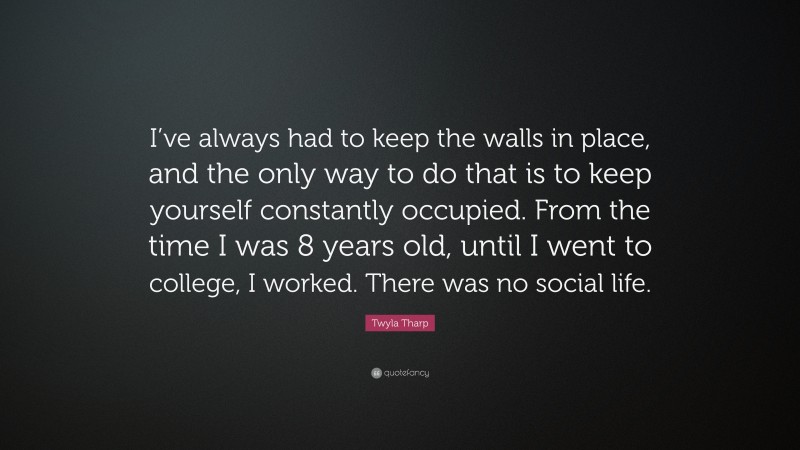 Twyla Tharp Quote: “I’ve always had to keep the walls in place, and the only way to do that is to keep yourself constantly occupied. From the time I was 8 years old, until I went to college, I worked. There was no social life.”