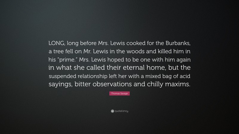 Thomas Savage Quote: “LONG, long before Mrs. Lewis cooked for the Burbanks, a tree fell on Mr. Lewis in the woods and killed him in his “prime.” Mrs. Lewis hoped to be one with him again in what she called their eternal home, but the suspended relationship left her with a mixed bag of acid sayings, bitter observations and chilly maxims.”