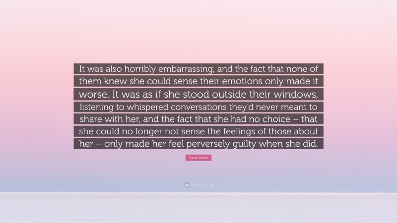 David Weber Quote: “It was also horribly embarrassing, and the fact that none of them knew she could sense their emotions only made it worse. It was as if she stood outside their windows, listening to whispered conversations they’d never meant to share with her, and the fact that she had no choice – that she could no longer not sense the feelings of those about her – only made her feel perversely guilty when she did.”