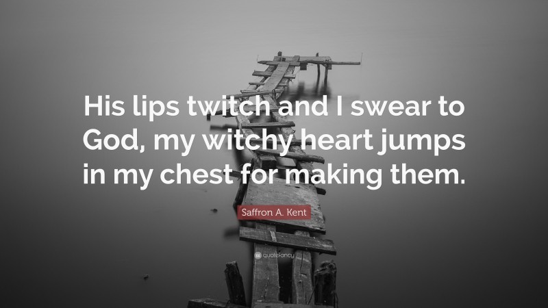 Saffron A. Kent Quote: “His lips twitch and I swear to God, my witchy heart jumps in my chest for making them.”