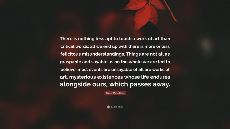 Rainer Maria Rilke Quote: “There is nothing less apt to touch a work of art than critical words: all we end up with there is more or less felicitous misunderstandings. Things are not all as graspable and sayable as on the whole we are led to believe; most events are unsayable of all are works of art, mysterious existences whose life endures alongside ours, which passes away.”