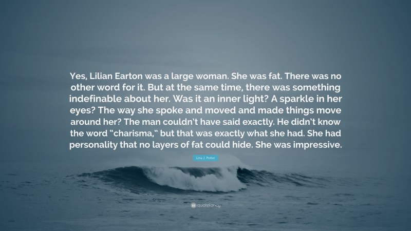 Lina J. Potter Quote: “Yes, Lilian Earton was a large woman. She was fat. There was no other word for it. But at the same time, there was something indefinable about her. Was it an inner light? A sparkle in her eyes? The way she spoke and moved and made things move around her? The man couldn’t have said exactly. He didn’t know the word “charisma,” but that was exactly what she had. She had personality that no layers of fat could hide. She was impressive.”