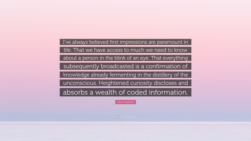 Glenn Haybittle Quote: “I’ve always believed first impressions are paramount in life. That we have access to much we need to know about a person in the blink of an eye. That everything subsequently broadcasted is a confirmation of knowledge already fermenting in the distillery of the unconscious. Heightened curiosity discloses and absorbs a wealth of coded information.”