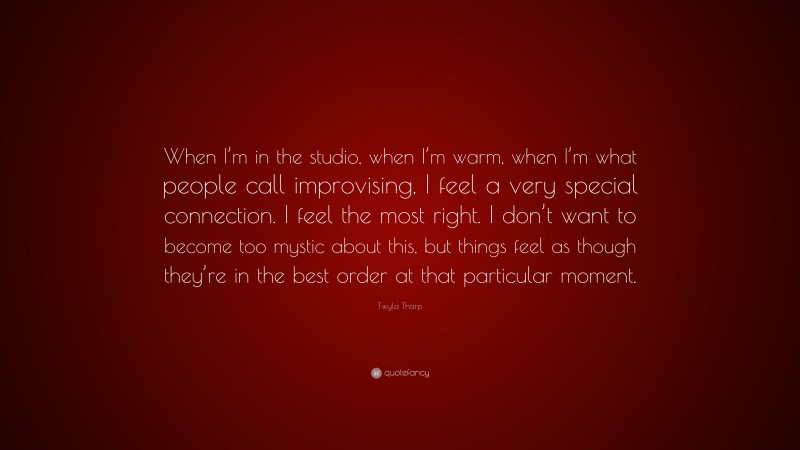 Twyla Tharp Quote: “When I’m in the studio, when I’m warm, when I’m what people call improvising, I feel a very special connection. I feel the most right. I don’t want to become too mystic about this, but things feel as though they’re in the best order at that particular moment.”