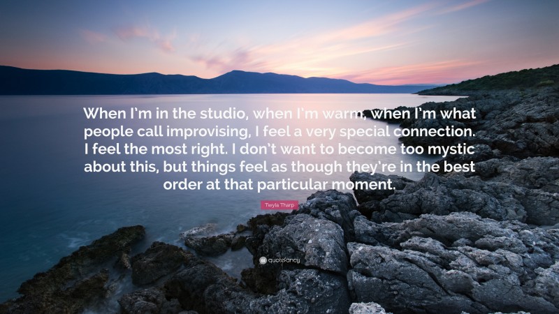 Twyla Tharp Quote: “When I’m in the studio, when I’m warm, when I’m what people call improvising, I feel a very special connection. I feel the most right. I don’t want to become too mystic about this, but things feel as though they’re in the best order at that particular moment.”