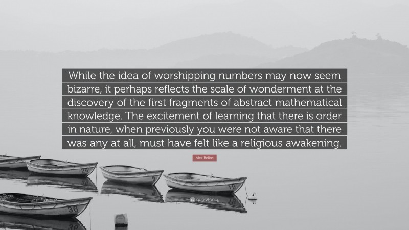 Alex Bellos Quote: “While the idea of worshipping numbers may now seem bizarre, it perhaps reflects the scale of wonderment at the discovery of the first fragments of abstract mathematical knowledge. The excitement of learning that there is order in nature, when previously you were not aware that there was any at all, must have felt like a religious awakening.”