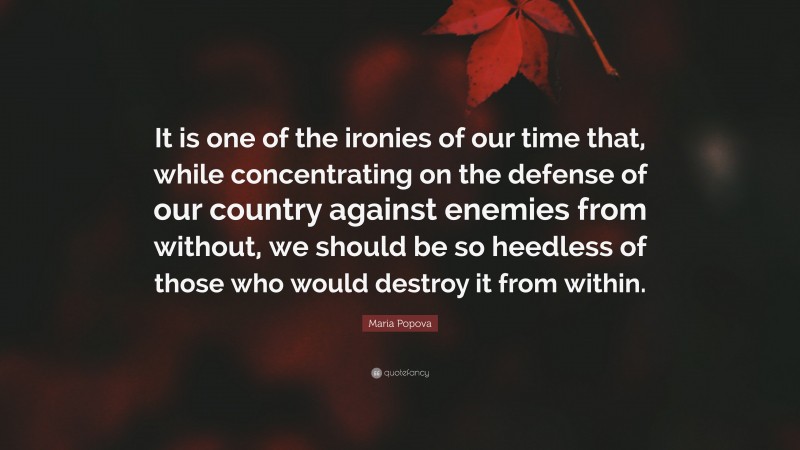 Maria Popova Quote: “It is one of the ironies of our time that, while concentrating on the defense of our country against enemies from without, we should be so heedless of those who would destroy it from within.”