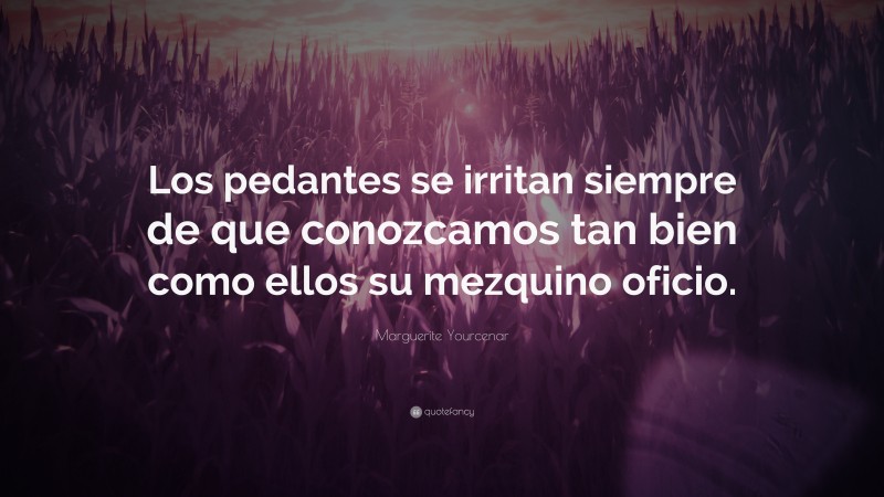 Marguerite Yourcenar Quote: “Los pedantes se irritan siempre de que conozcamos tan bien como ellos su mezquino oficio.”