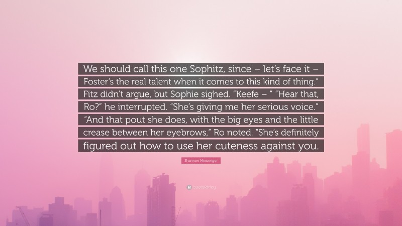 Shannon Messenger Quote: “We should call this one Sophitz, since – let’s face it – Foster’s the real talent when it comes to this kind of thing.” Fitz didn’t argue, but Sophie sighed. “Keefe – ” “Hear that, Ro?” he interrupted. “She’s giving me her serious voice.” “And that pout she does, with the big eyes and the little crease between her eyebrows,” Ro noted. “She’s definitely figured out how to use her cuteness against you.”