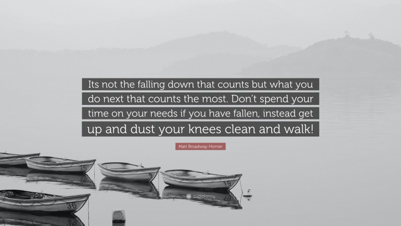 Matt Broadway-Horner Quote: “Its not the falling down that counts but what you do next that counts the most. Don’t spend your time on your needs if you have fallen, instead get up and dust your knees clean and walk!”