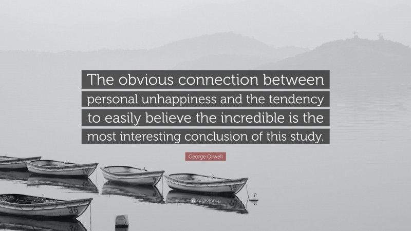 George Orwell Quote: “The obvious connection between personal unhappiness and the tendency to easily believe the incredible is the most interesting conclusion of this study.”