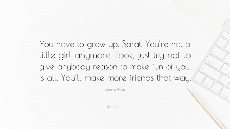 Omar El Akkad Quote: “You have to grow up, Sarat. You’re not a little girl anymore. Look, just try not to give anybody reason to make fun of you, is all. You’ll make more friends that way.”