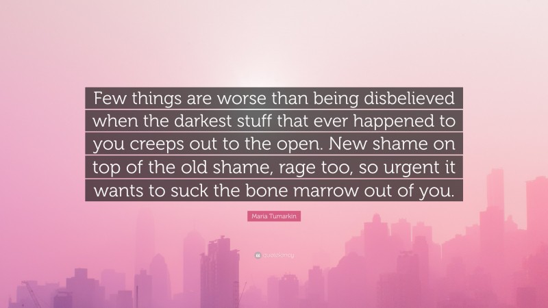 Maria Tumarkin Quote: “Few things are worse than being disbelieved when the darkest stuff that ever happened to you creeps out to the open. New shame on top of the old shame, rage too, so urgent it wants to suck the bone marrow out of you.”