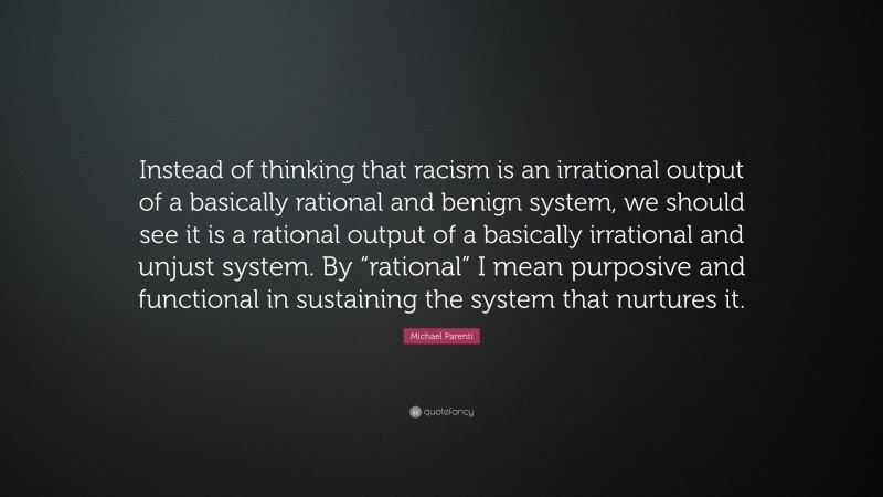 Michael Parenti Quote: “Instead of thinking that racism is an irrational output of a basically rational and benign system, we should see it is a rational output of a basically irrational and unjust system. By “rational” I mean purposive and functional in sustaining the system that nurtures it.”