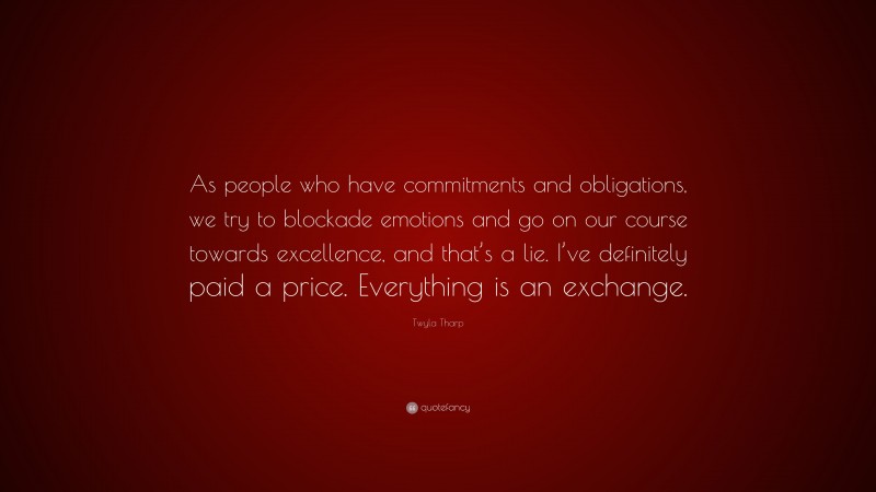 Twyla Tharp Quote: “As people who have commitments and obligations, we try to blockade emotions and go on our course towards excellence, and that’s a lie. I’ve definitely paid a price. Everything is an exchange.”