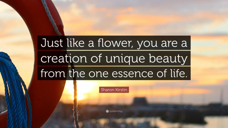 Sharon Kirstin Quote: “Just like a flower, you are a creation of unique beauty from the one essence of life.”
