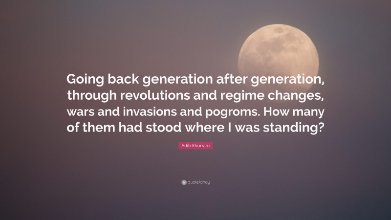 Adib Khorram Quote: “Going back generation after generation, through revolutions and regime changes, wars and invasions and pogroms. How many of them had stood where I was standing?”