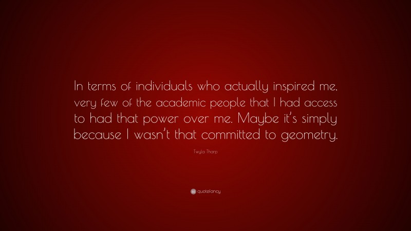 Twyla Tharp Quote: “In terms of individuals who actually inspired me, very few of the academic people that I had access to had that power over me. Maybe it’s simply because I wasn’t that committed to geometry.”