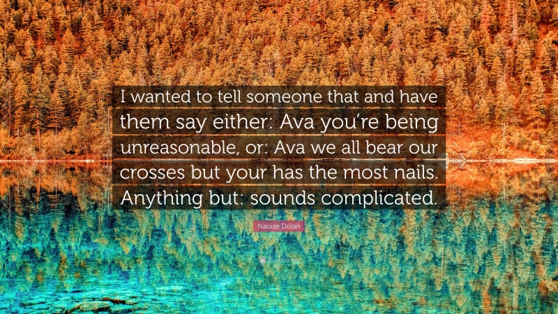 Naoise Dolan Quote: “I wanted to tell someone that and have them say either: Ava you’re being unreasonable, or: Ava we all bear our crosses but your has the most nails. Anything but: sounds complicated.”