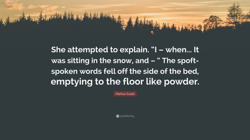 Markus Zusak Quote: “She attempted to explain. “I – when... It was sitting in the snow, and – ” The spoft-spoken words fell off the side of the bed, emptying to the floor like powder.”