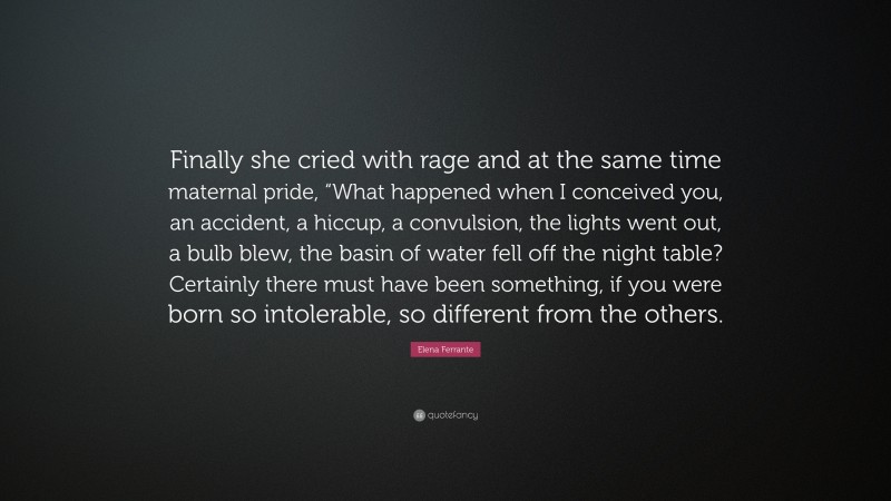Elena Ferrante Quote: “Finally she cried with rage and at the same time maternal pride, “What happened when I conceived you, an accident, a hiccup, a convulsion, the lights went out, a bulb blew, the basin of water fell off the night table? Certainly there must have been something, if you were born so intolerable, so different from the others.”