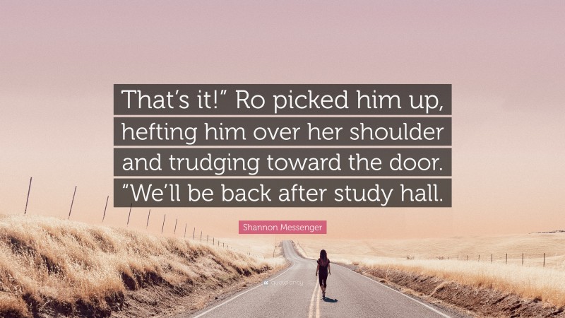 Shannon Messenger Quote: “That’s it!” Ro picked him up, hefting him over her shoulder and trudging toward the door. “We’ll be back after study hall.”