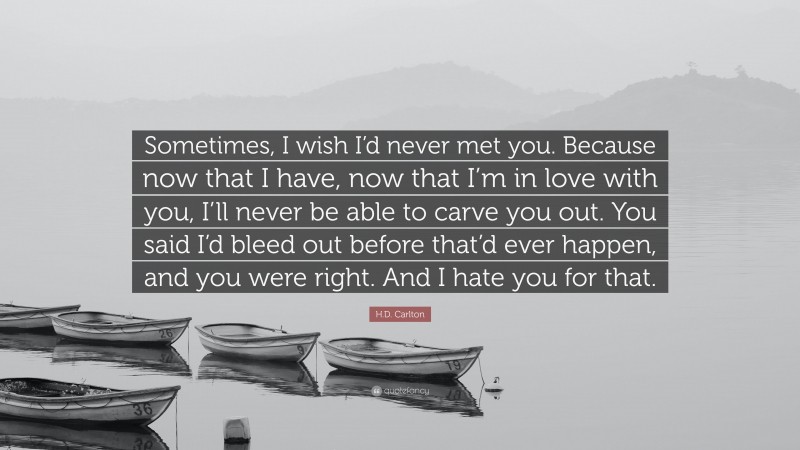 H.D. Carlton Quote: “Sometimes, I wish I’d never met you. Because now that I have, now that I’m in love with you, I’ll never be able to carve you out. You said I’d bleed out before that’d ever happen, and you were right. And I hate you for that.”