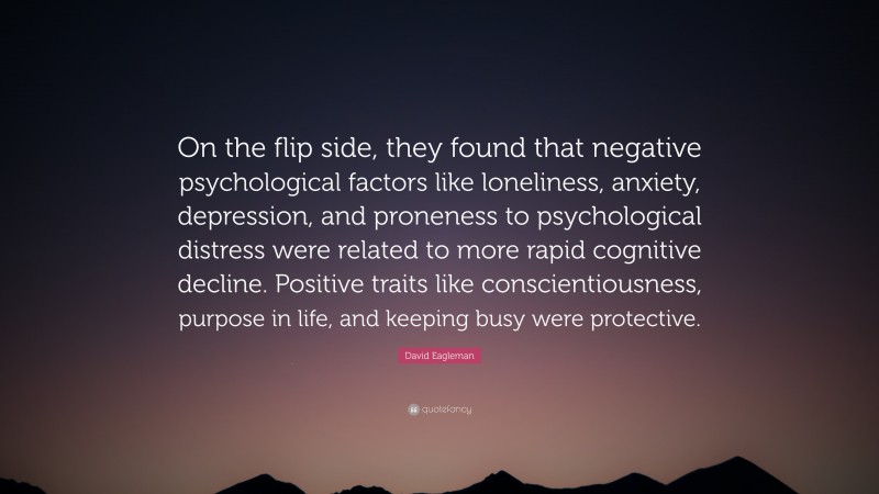 David Eagleman Quote: “On the flip side, they found that negative psychological factors like loneliness, anxiety, depression, and proneness to psychological distress were related to more rapid cognitive decline. Positive traits like conscientiousness, purpose in life, and keeping busy were protective.”