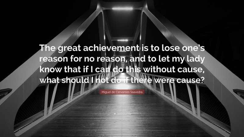 Miguel de Cervantes Saavedra Quote: “The great achievement is to lose one’s reason for no reason, and to let my lady know that if I can do this without cause, what should I not do if there were cause?”