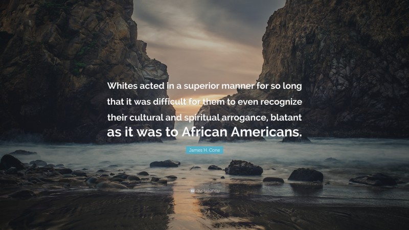 James H. Cone Quote: “Whites acted in a superior manner for so long that it was difficult for them to even recognize their cultural and spiritual arrogance, blatant as it was to African Americans.”