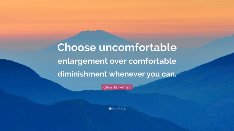 Oliver Burkeman Quote: “Choose uncomfortable enlargement over comfortable diminishment whenever you can.”