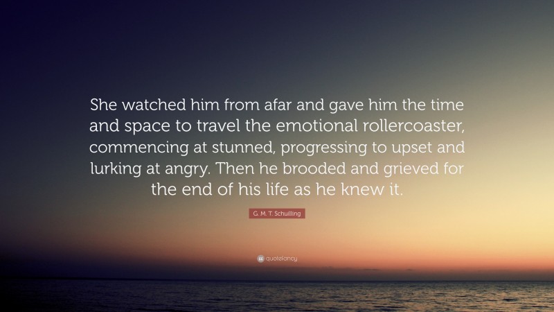 G. M. T. Schuilling Quote: “She watched him from afar and gave him the time and space to travel the emotional rollercoaster, commencing at stunned, progressing to upset and lurking at angry. Then he brooded and grieved for the end of his life as he knew it.”