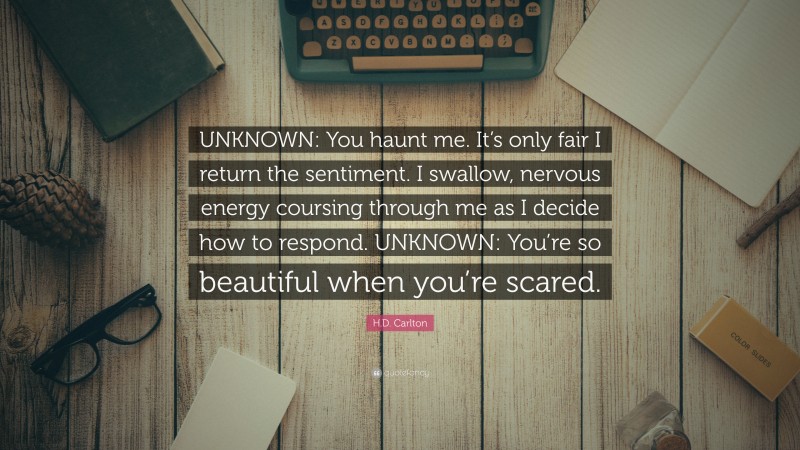 H.D. Carlton Quote: “UNKNOWN: You haunt me. It’s only fair I return the sentiment. I swallow, nervous energy coursing through me as I decide how to respond. UNKNOWN: You’re so beautiful when you’re scared.”