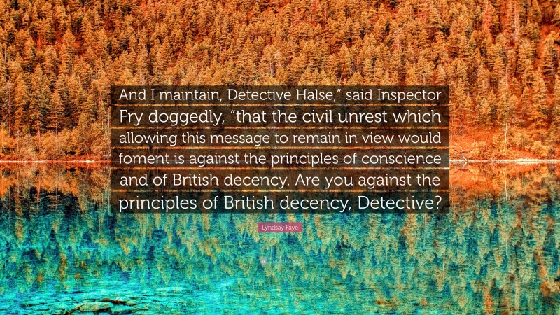 Lyndsay Faye Quote: “And I maintain, Detective Halse,” said Inspector Fry doggedly, “that the civil unrest which allowing this message to remain in view would foment is against the principles of conscience and of British decency. Are you against the principles of British decency, Detective?”