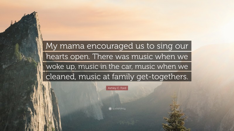 Ashley C. Ford Quote: “My mama encouraged us to sing our hearts open. There was music when we woke up, music in the car, music when we cleaned, music at family get-togethers.”