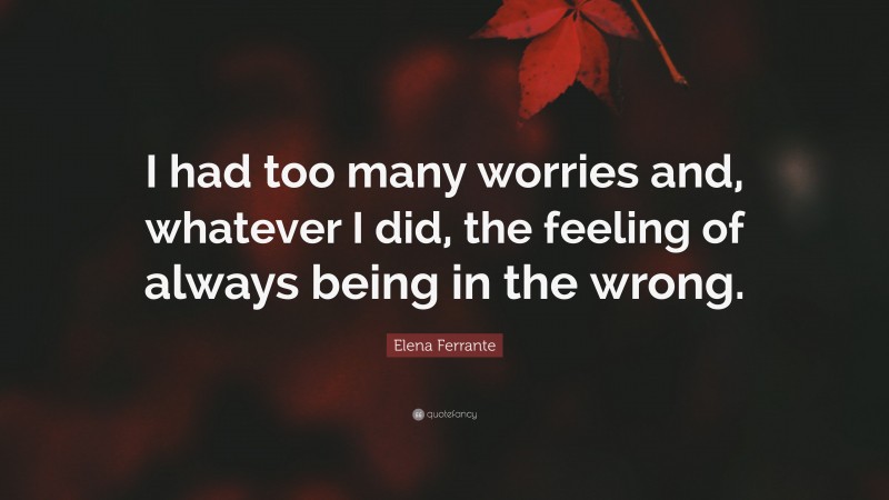 Elena Ferrante Quote: “I had too many worries and, whatever I did, the feeling of always being in the wrong.”