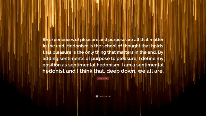 Paul Dolan Quote: “So experiences of pleasure and purpose are all that matter in the end. Hedonism is the school of thought that holds that pleasure is the only thing that matters in the end. By adding sentiments of purpose to pleasure, I define my position as sentimental hedonism. I am a sentimental hedonist and I think that, deep down, we all are.”