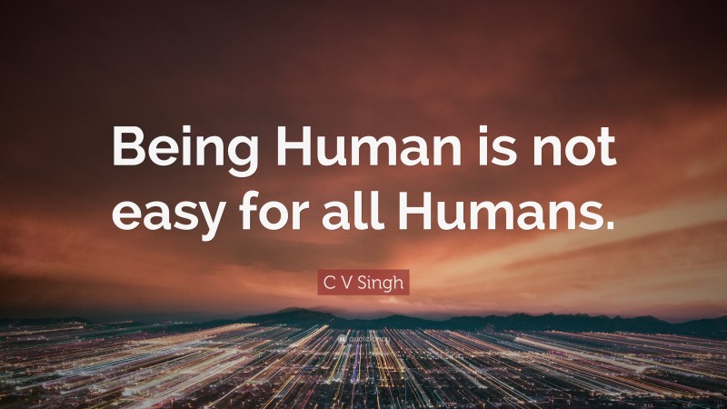 C V Singh Quote: “Being Human is not easy for all Humans.”