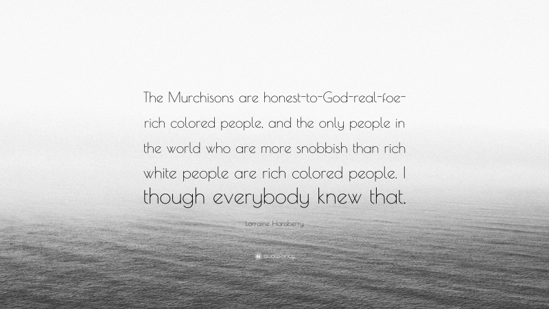 Lorraine Hansberry Quote: “The Murchisons are honest-to-God-real-foe-rich colored people, and the only people in the world who are more snobbish than rich white people are rich colored people. I though everybody knew that.”