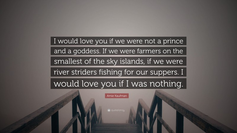 Amie Kaufman Quote: “I would love you if we were not a prince and a goddess. If we were farmers on the smallest of the sky islands, if we were river striders fishing for our suppers. I would love you if I was nothing.”