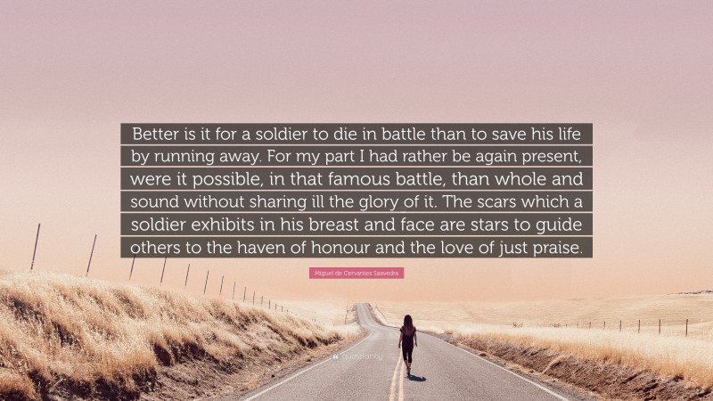 Miguel de Cervantes Saavedra Quote: “Better is it for a soldier to die in battle than to save his life by running away. For my part I had rather be again present, were it possible, in that famous battle, than whole and sound without sharing ill the glory of it. The scars which a soldier exhibits in his breast and face are stars to guide others to the haven of honour and the love of just praise.”