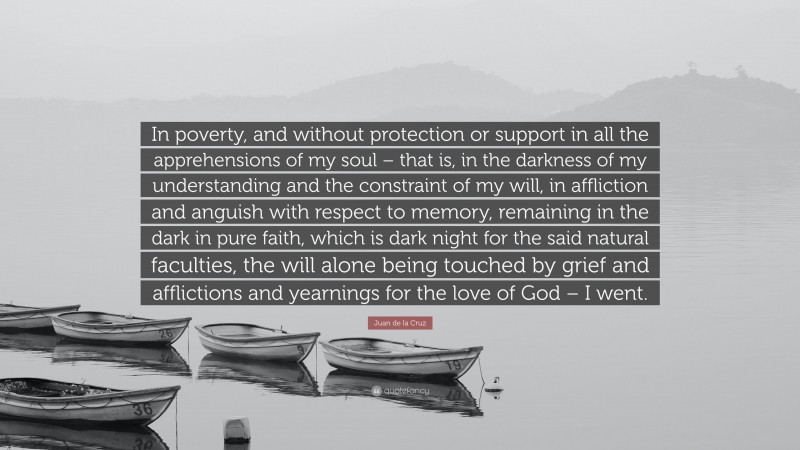 Juan de la Cruz Quote: “In poverty, and without protection or support in all the apprehensions of my soul – that is, in the darkness of my understanding and the constraint of my will, in affliction and anguish with respect to memory, remaining in the dark in pure faith, which is dark night for the said natural faculties, the will alone being touched by grief and afflictions and yearnings for the love of God – I went.”