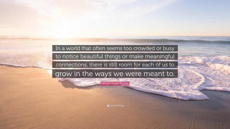 Morgan Harper Nichols Quote: “In a world that often seems too crowded or busy to notice beautiful things or make meaningful connections, there is still room for each of us to grow in the ways we were meant to.”