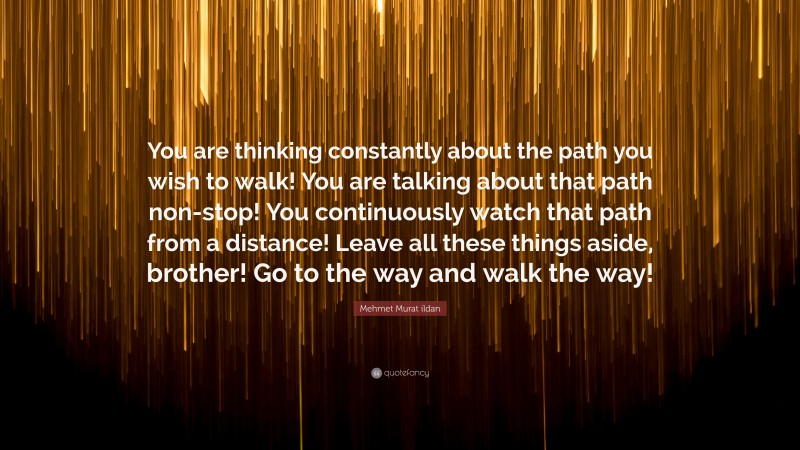 Mehmet Murat ildan Quote: “You are thinking constantly about the path you wish to walk! You are talking about that path non-stop! You continuously watch that path from a distance! Leave all these things aside, brother! Go to the way and walk the way!”