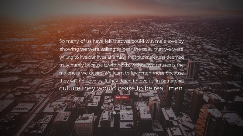 Bell Hooks Quote: “So many of us have felt that we could win male love by showing we were willing to bear the pain, that we were willing to live our lives affirming that the maleness deemed truly manly because it withholds, withdraws, refuses is the maleness we desire. We learn to love men more because they will not love us. If they dared to love us, in patriarchal culture they would cease to be real “men.”