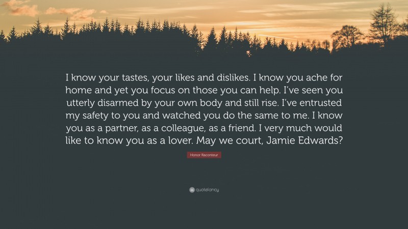 Honor Raconteur Quote: “I know your tastes, your likes and dislikes. I know you ache for home and yet you focus on those you can help. I’ve seen you utterly disarmed by your own body and still rise. I’ve entrusted my safety to you and watched you do the same to me. I know you as a partner, as a colleague, as a friend. I very much would like to know you as a lover. May we court, Jamie Edwards?”