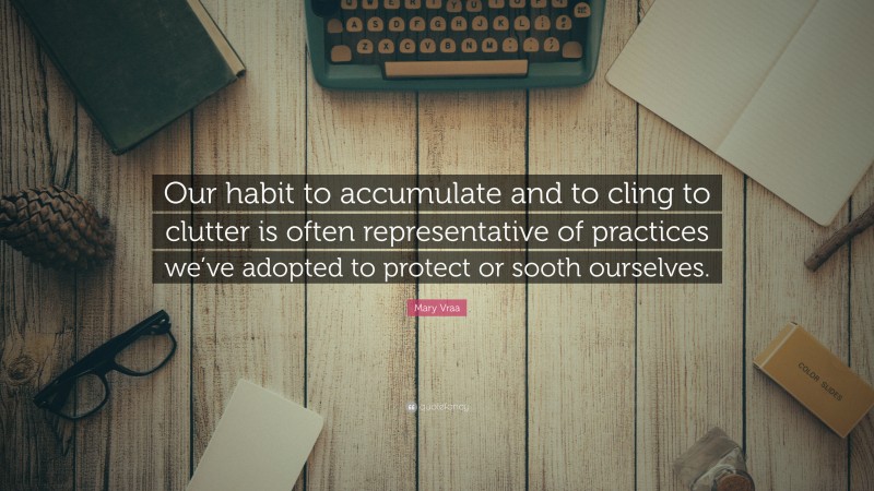 Mary Vraa Quote: “Our habit to accumulate and to cling to clutter is often representative of practices we’ve adopted to protect or sooth ourselves.”